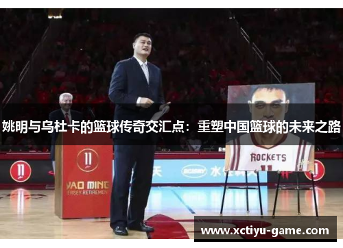 姚明与乌杜卡的篮球传奇交汇点：重塑中国篮球的未来之路